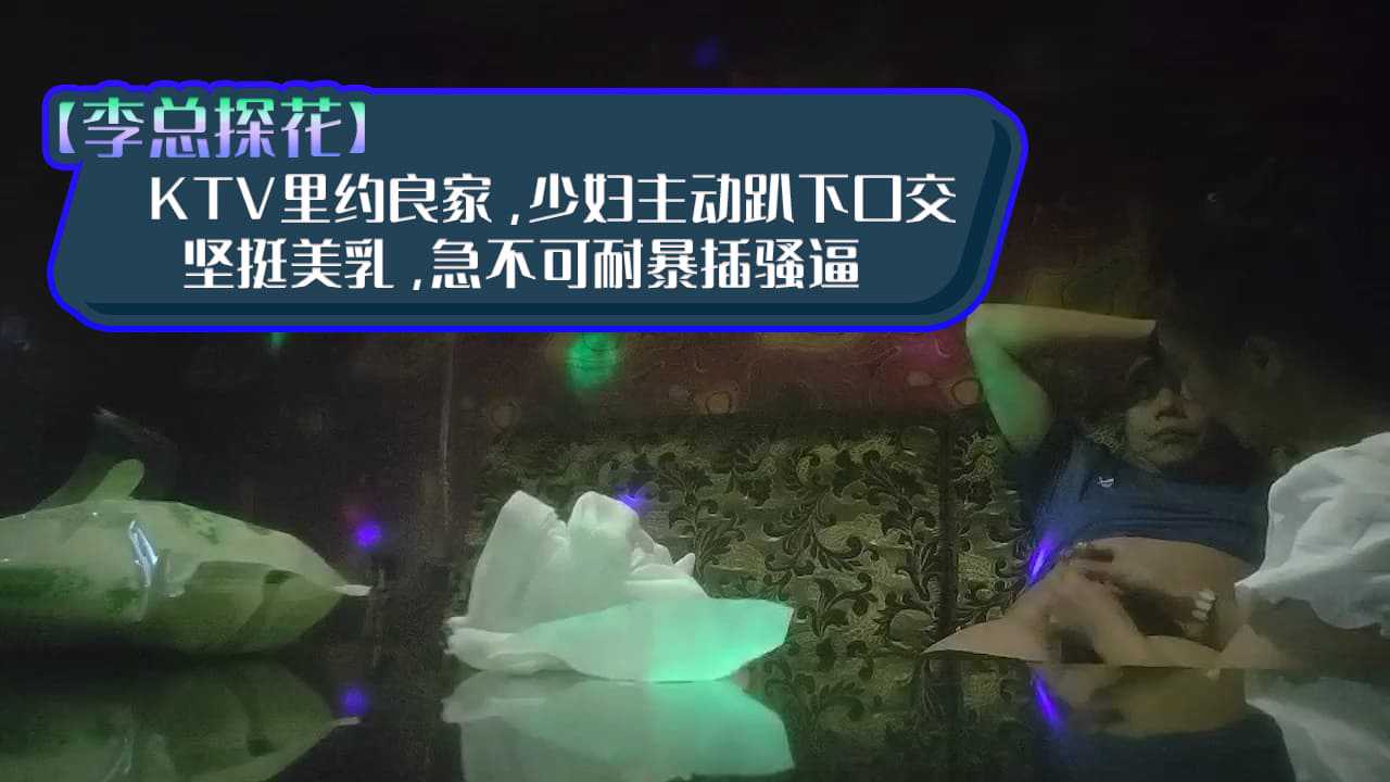 【李总探花】，KTV里约良家，少妇主动趴下口交，坚挺美乳，急不可耐暴插骚逼