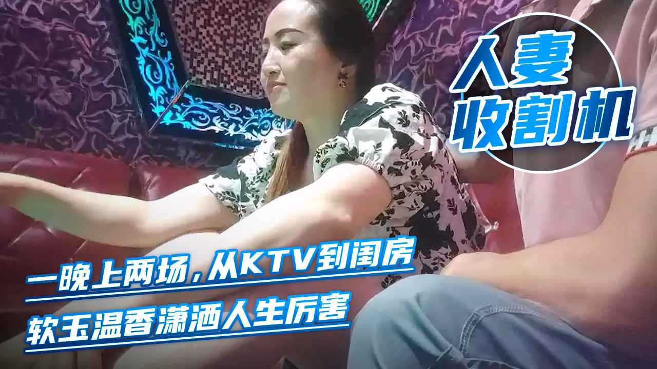 美艳人妻收割机，一晚上两场，从KTV到闺房，软玉温香潇洒人生厉害